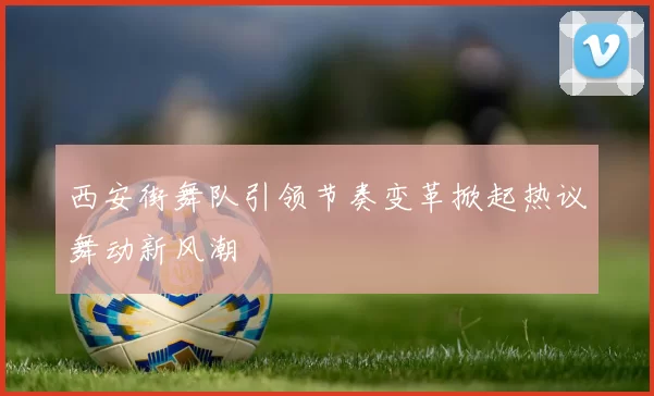 西安街舞队引领节奏变革掀起热议舞动新风潮