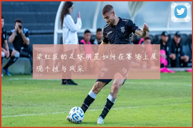 染红发的足球明星如何在赛场上展现个性与风采