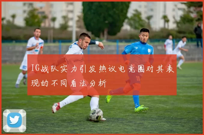 IG战队实力引发热议电竞圈对其表现的不同看法分析