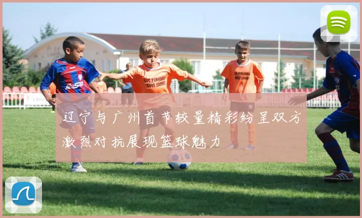 辽宁与广州首节较量精彩纷呈双方激烈对抗展现篮球魅力