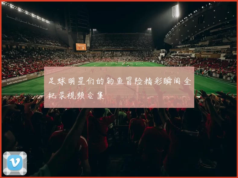 足球明星们的钓鱼冒险精彩瞬间全纪录视频合集