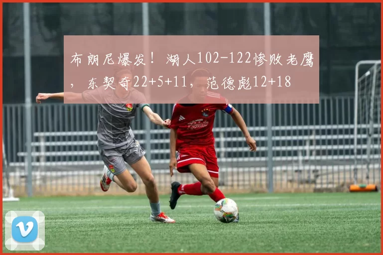 布朗尼爆发！湖人102-122惨败老鹰，东契奇22+5+11，范德彪12+18