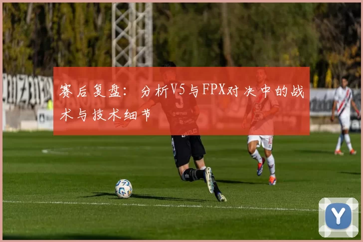 赛后复盘：分析V5与FPX对决中的战术与技术细节