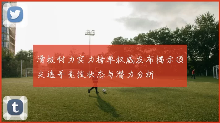 滑板耐力实力榜单权威发布揭示顶尖选手竞技状态与潜力分析