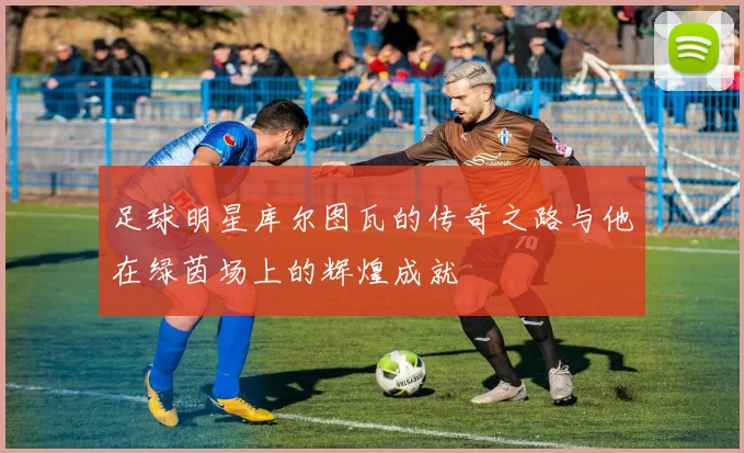 足球明星库尔图瓦的传奇之路与他在绿茵场上的辉煌成就