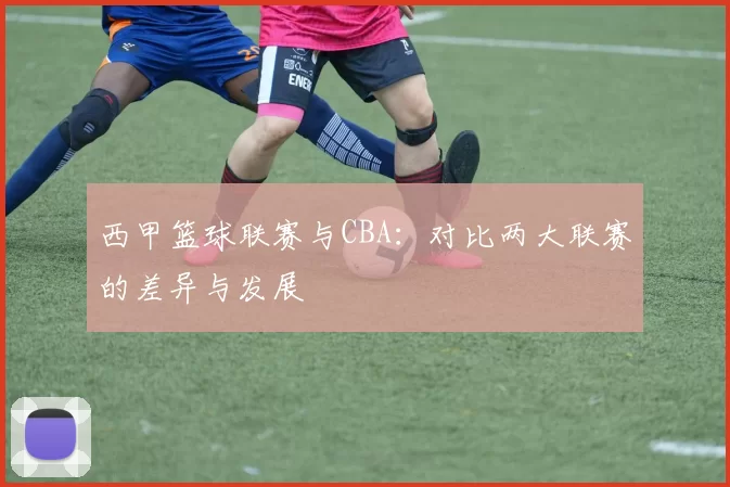 西甲篮球联赛与CBA：对比两大联赛的差异与发展