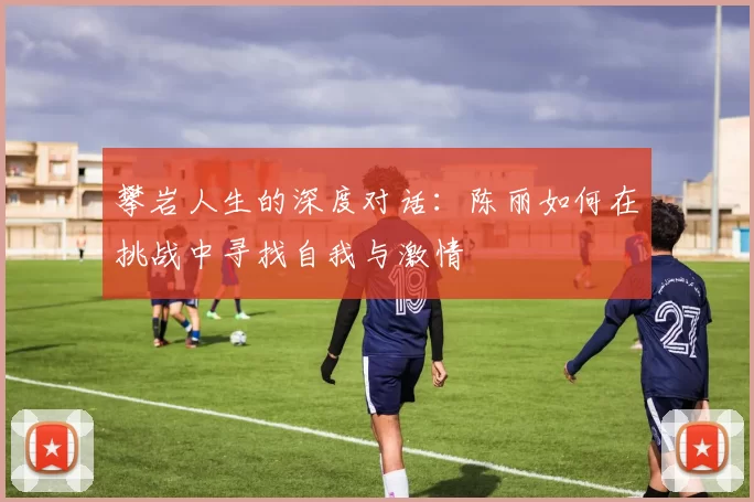 攀岩人生的深度对话：陈丽如何在挑战中寻找自我与激情