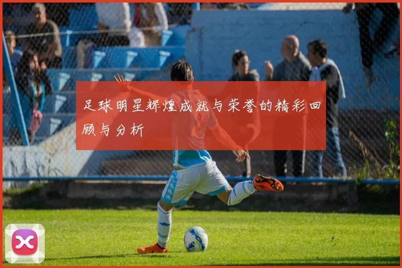 足球明星辉煌成就与荣誉的精彩回顾与分析