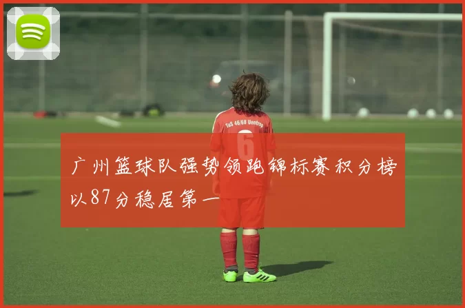 广州篮球队强势领跑锦标赛积分榜以87分稳居第一