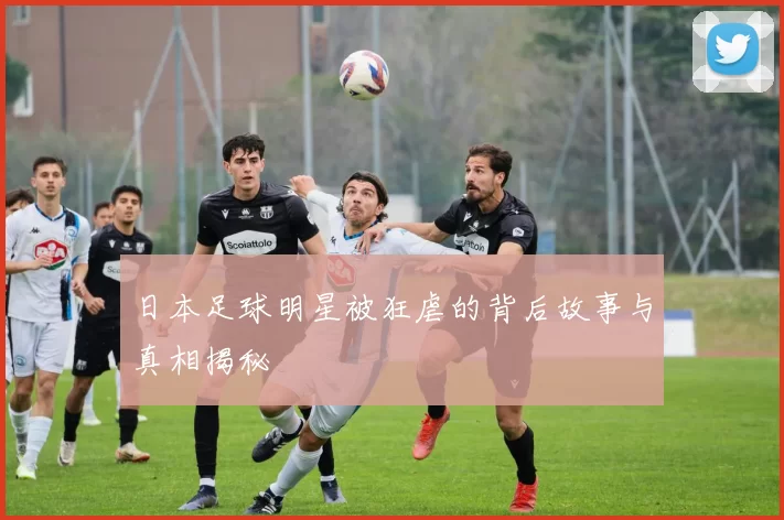 日本足球明星被狂虐的背后故事与真相揭秘