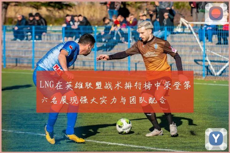 LNG在英雄联盟战术排行榜中荣登第六名展现强大实力与团队配合
