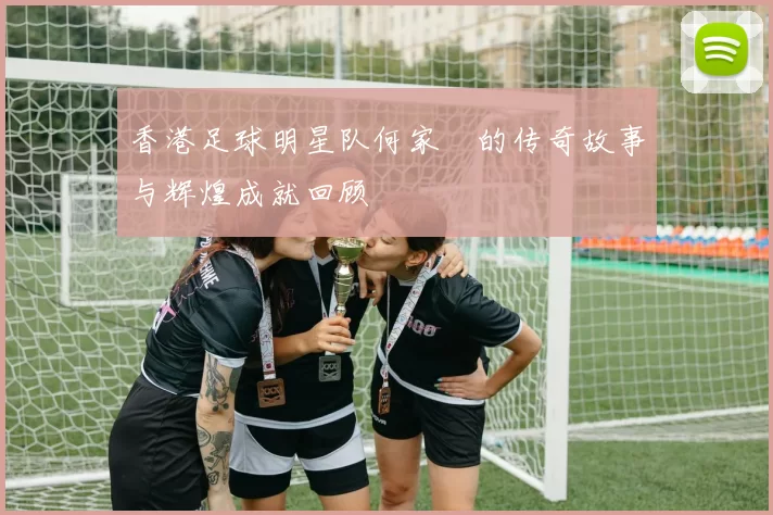 香港足球明星队何家勁的传奇故事与辉煌成就回顾