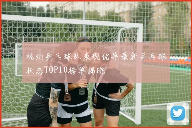 杭州乒乓球队表现优异最新乒乓球状态TOP10榜单揭晓