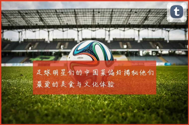 足球明星们的中国菜偏好揭秘他们最爱的美食与文化体验