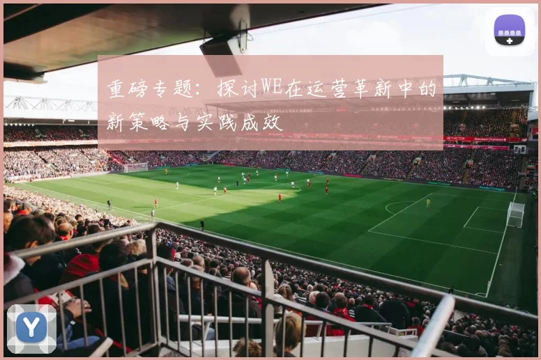 重磅专题：探讨WE在运营革新中的新策略与实践成效