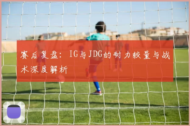 赛后复盘：IG与JDG的耐力较量与战术深度解析