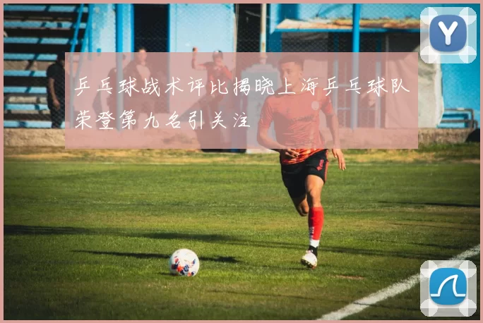 乒乓球战术评比揭晓上海乒乓球队荣登第九名引关注