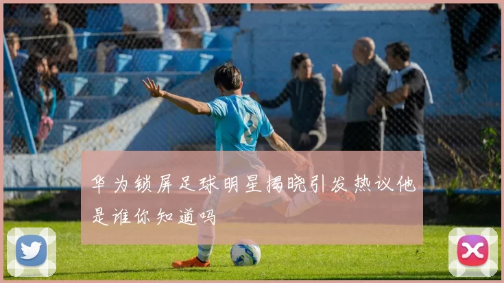华为锁屏足球明星揭晓引发热议他是谁你知道吗