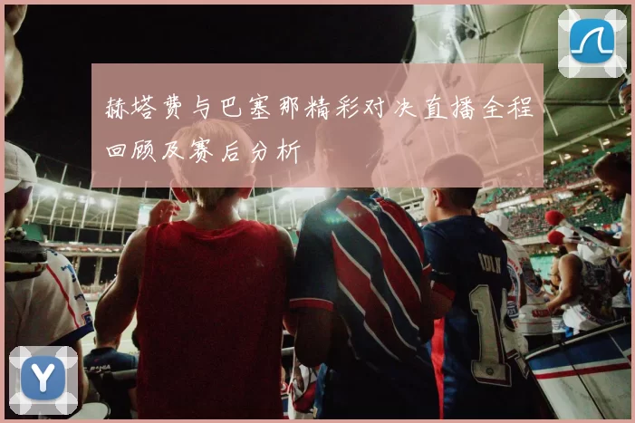 赫塔费与巴塞那精彩对决直播全程回顾及赛后分析