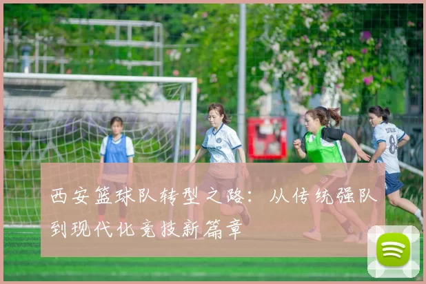 西安篮球队转型之路：从传统强队到现代化竞技新篇章