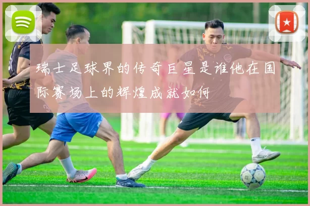 瑞士足球界的传奇巨星是谁他在国际赛场上的辉煌成就如何