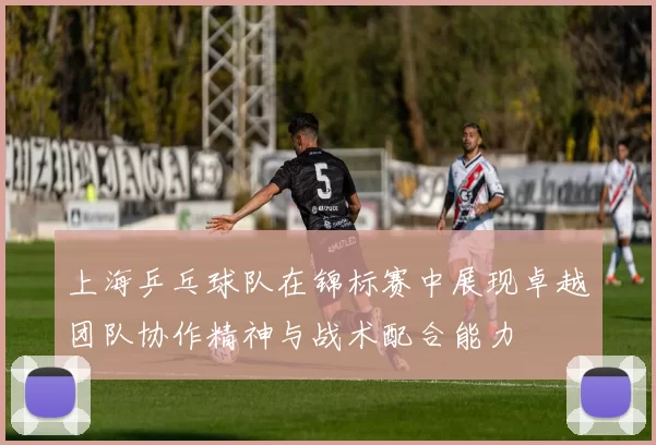 上海乒乓球队在锦标赛中展现卓越团队协作精神与战术配合能力
