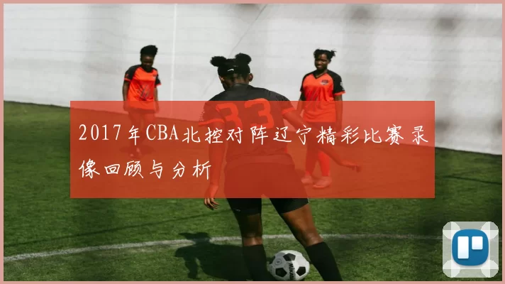 2017年CBA北控对阵辽宁精彩比赛录像回顾与分析