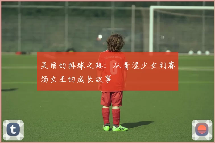 吴丽的排球之路：从青涩少女到赛场女王的成长故事