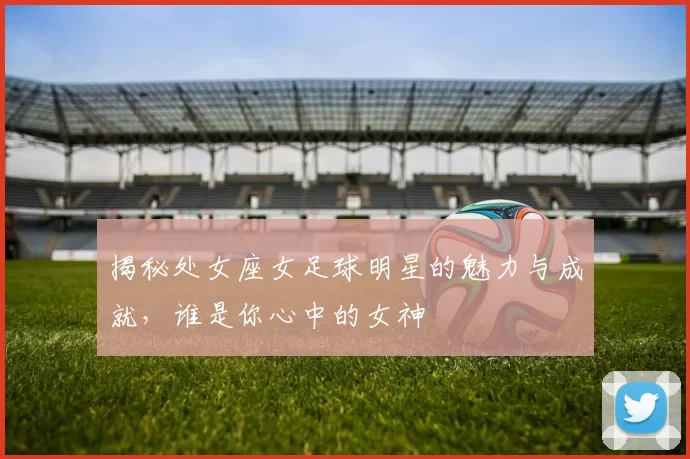 揭秘处女座女足球明星的魅力与成就，谁是你心中的女神