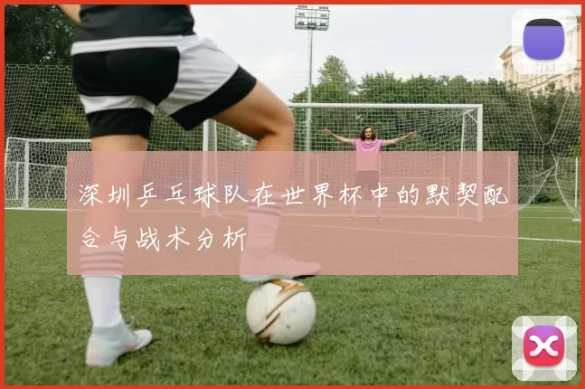 深圳乒乓球队在世界杯中的默契配合与战术分析