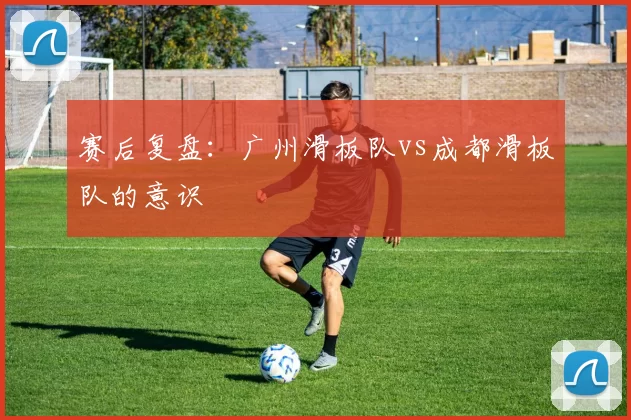 赛后复盘：广州滑板队vs成都滑板队的意识