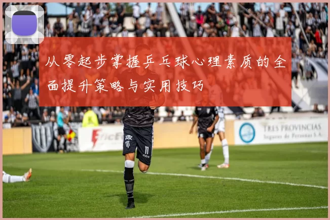 从零起步掌握乒乓球心理素质的全面提升策略与实用技巧
