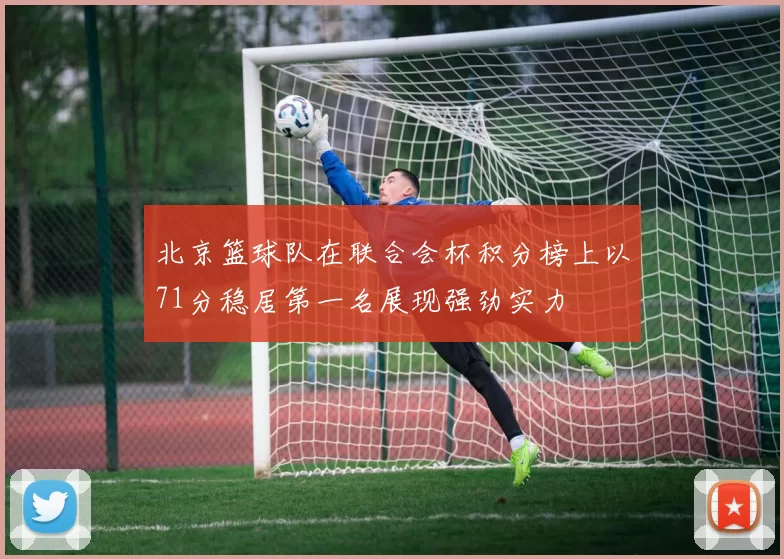 北京篮球队在联合会杯积分榜上以71分稳居第一名展现强劲实力